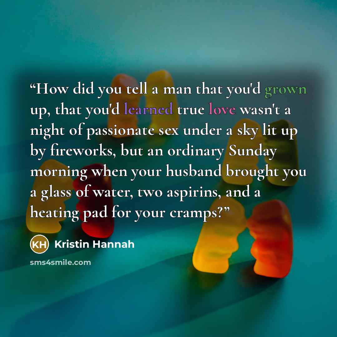 “How did you tell a man that you'd grown up, that you'd learned true love wasn't a night of passionate sex under a sky lit up by fireworks, but an ordinary Sunday morning when your husband brought you a glass of water, two aspirins, and a heating pad for your cramps?” quote by Kristin Hannah