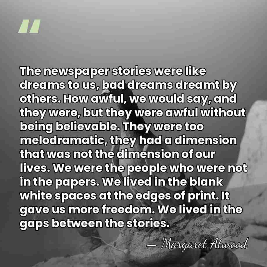 The newspaper stories were like dreams to us, bad dreams dreamt by&hellip; - Margaret Atwood