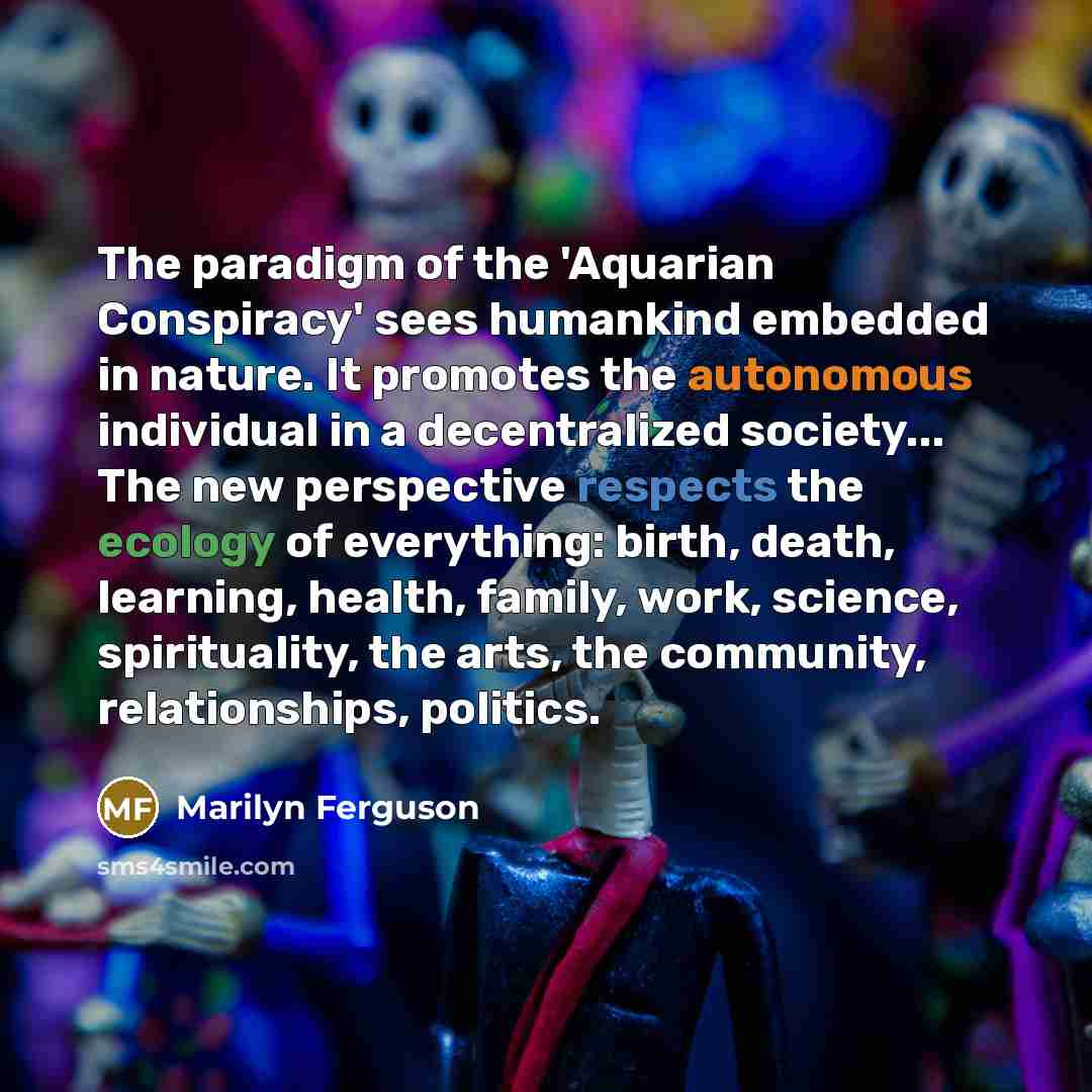 “The paradigm of the 'Aquarian Conspiracy' sees humankind embedded in nature. It promotes the autonomous individual in a decentralized society... The new perspective respects the ecology of everything: birth, death, learning, health, family, work, science, spirituality, the arts, the community…” quote by Marilyn Ferguson