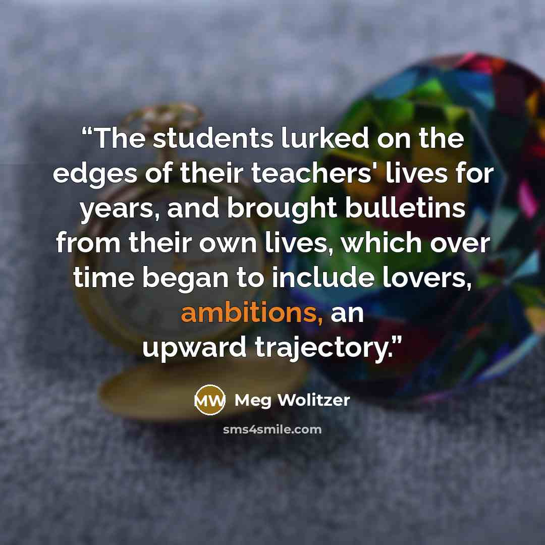 “The students lurked on the edges of their teachers' lives for years, and brought bulletins from their own lives, which over time began to include lovers, ambitions, an upward trajectory.” quote by Meg Wolitzer