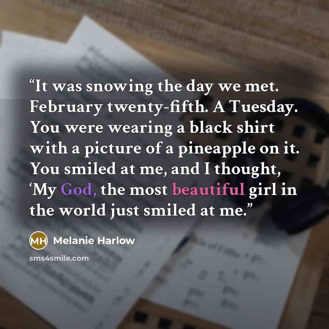 “It was snowing the day we met. February twenty-fifth. A Tuesday. You were wearing a black shirt with a picture of a pineapple on it. You smiled at me, and I thought, ‘My God, the most beautiful girl in the world just smiled at me.” quote by Melanie Harlow