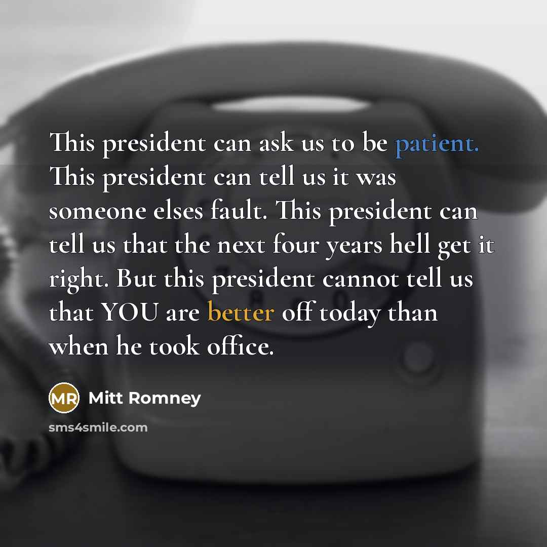 “This president can ask us to be patient. This president can tell us it was someone elses fault. This president can tell us that the next four years hell get it right. But this president cannot tell us that YOU are better off today than when he took office.” quote by Mitt Romney