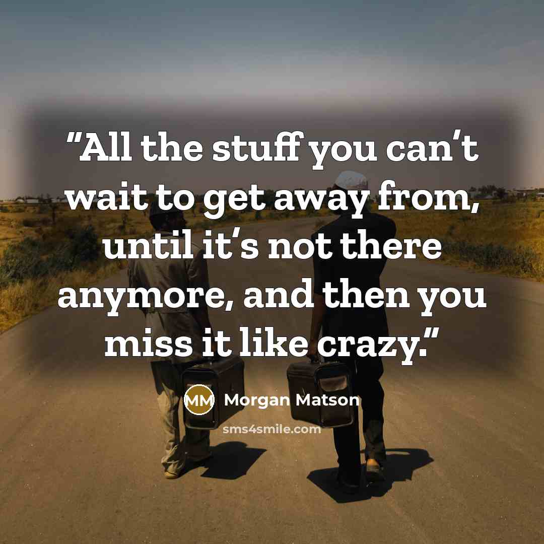 “All the stuff you can’t wait to get away from, until it’s not there anymore, and then you miss it like crazy.” quote by Morgan Matson
