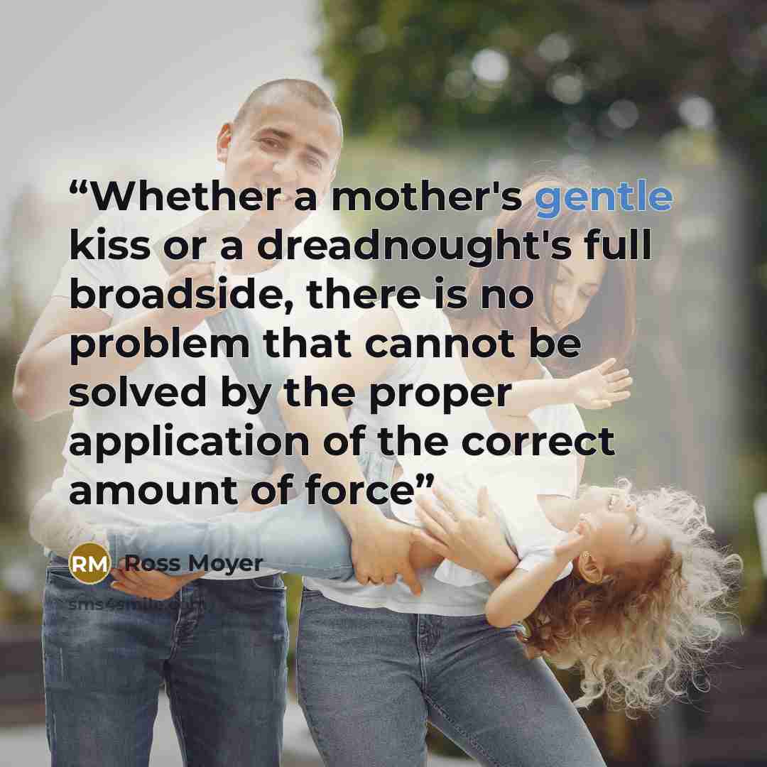 “Whether a mother's gentle kiss or a dreadnought's full broadside, there is no problem that cannot be solved by the proper application of the correct amount of force” quote by Ross Moyer