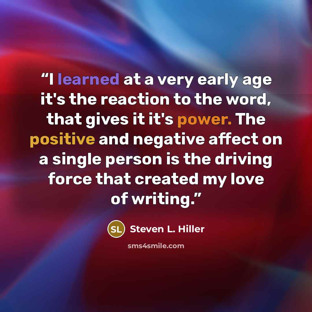 “I learned at a very early age it's the reaction to the word, that gives it it's power. The positive and negative affect on a single person is the driving force that created my love of writing.” quote by Steven L. Hiller