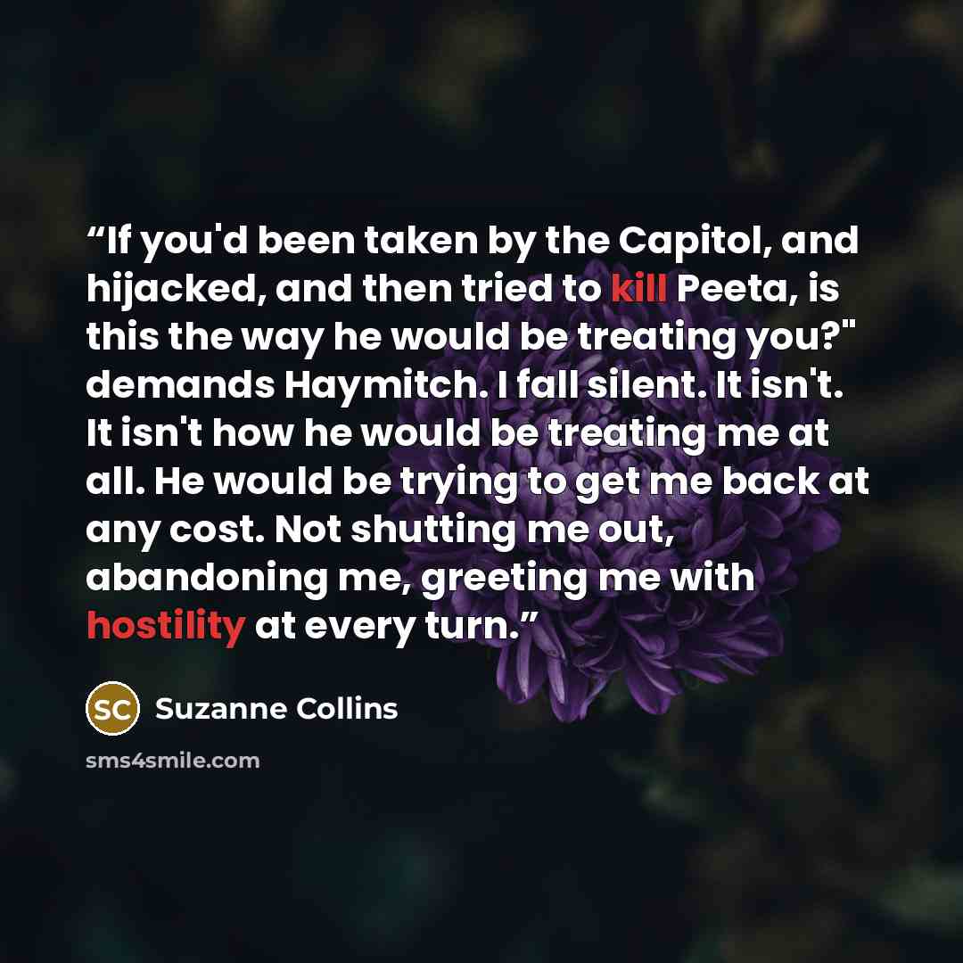 “If you'd been taken by the Capitol, and hijacked, and then tried to kill Peeta, is this the way he would be treating you?" demands Haymitch. I fall silent. It isn't. It isn't how he would be treating me at all. He would be trying to get me back at any cost. Not shutting me out, abandoning me…” quote by Suzanne Collins