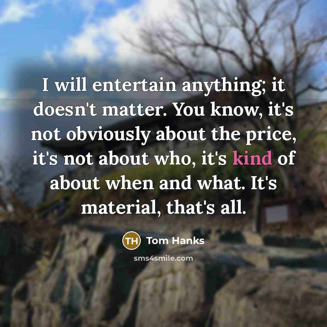 “I will entertain anything; it doesn't matter. You know, it's not obviously about the price, it's not about who, it's kind of about when and what. It's material, that's all.” quote by Tom Hanks