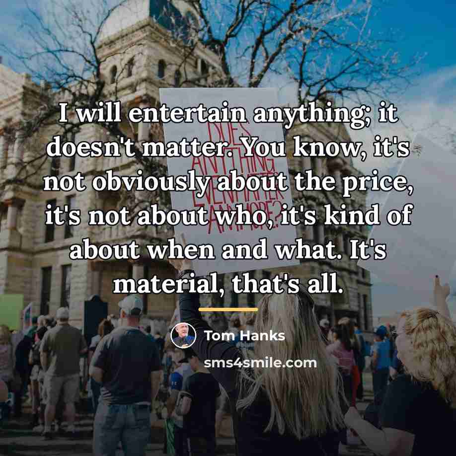 “I will entertain anything; it doesn't matter. You know, it's…” quote by Tom Hanks