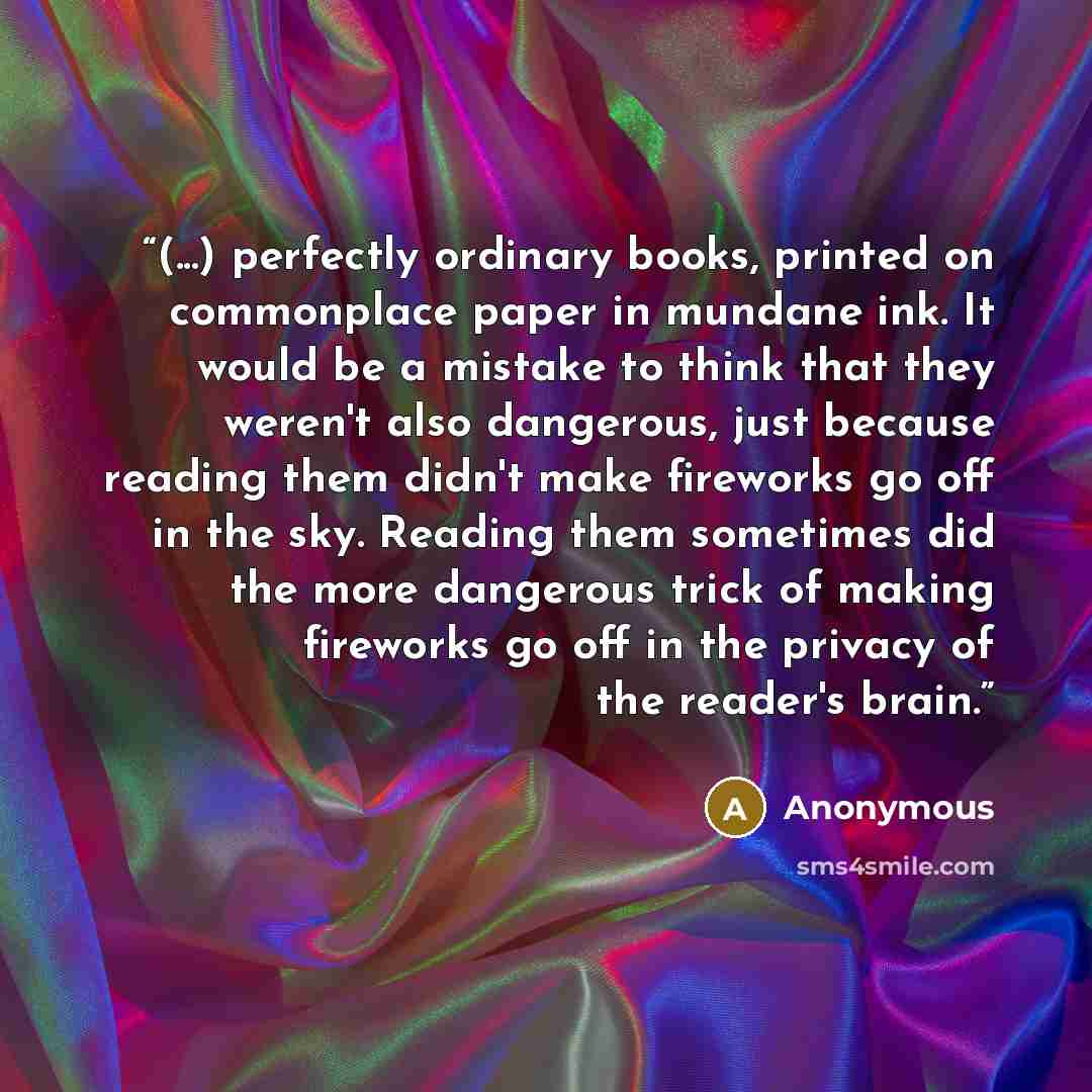 “(...) perfectly ordinary books, printed on commonplace paper in mundane ink. It would be a mistake to think that they weren't also dangerous, just because reading them didn't make fireworks go off in the sky. Reading them sometimes did the more dangerous trick of making fireworks go off in the…” quote by Anonymous