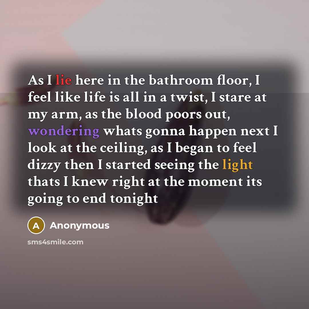 “As I lie here in the bathroom floor, I feel like life is all in a twist, I stare at my arm, as the blood poors out, wondering whats gonna happen next I look at the ceiling, as I began to feel dizzy then I started seeing the light thats I knew right at the moment its going to end tonight” quote by Anonymous