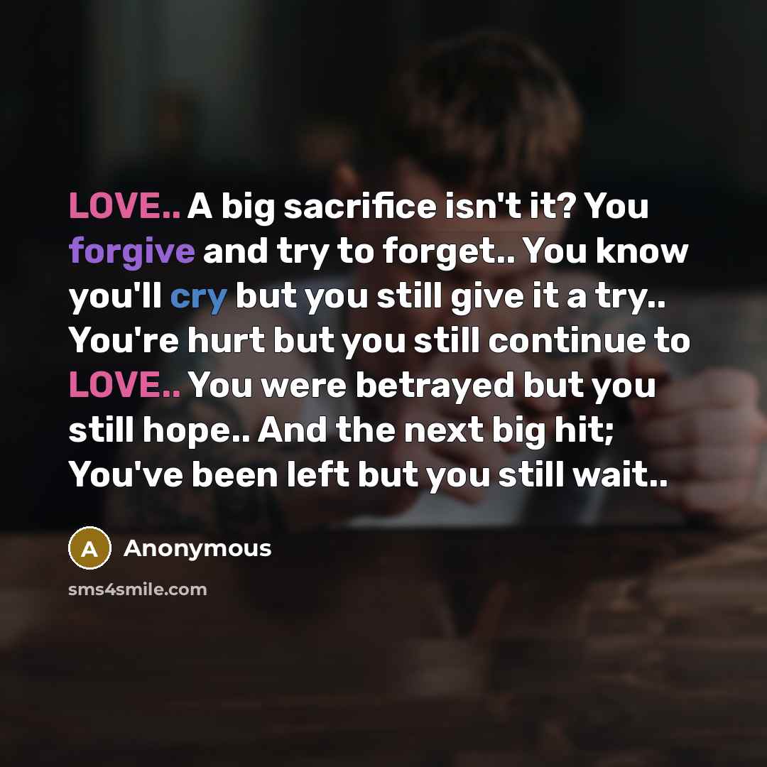 “LOVE.. A big sacrifice isn't it? You forgive and try to forget.. You know you'll cry but you still give it a try.. You're hurt but you still continue to LOVE.. You were betrayed but you still hope.. And the next big hit; You've been left but you still wait..” quote by Anonymous