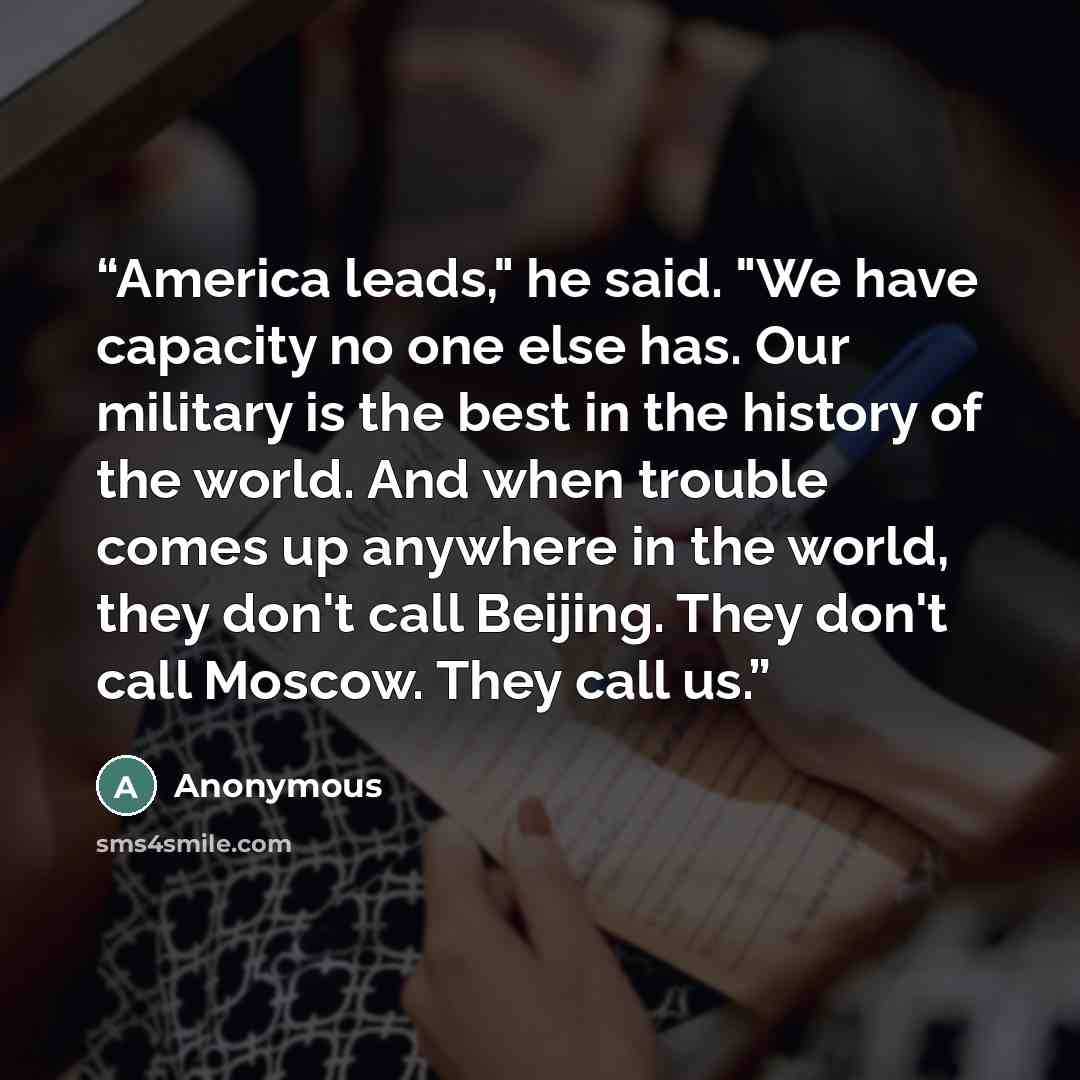 “America leads," he said. "We have capacity no one else has. Our military is the best in the history of the world. And when trouble comes up anywhere in the world, they don't call Beijing. They don't call Moscow. They call us.” quote by Anonymous