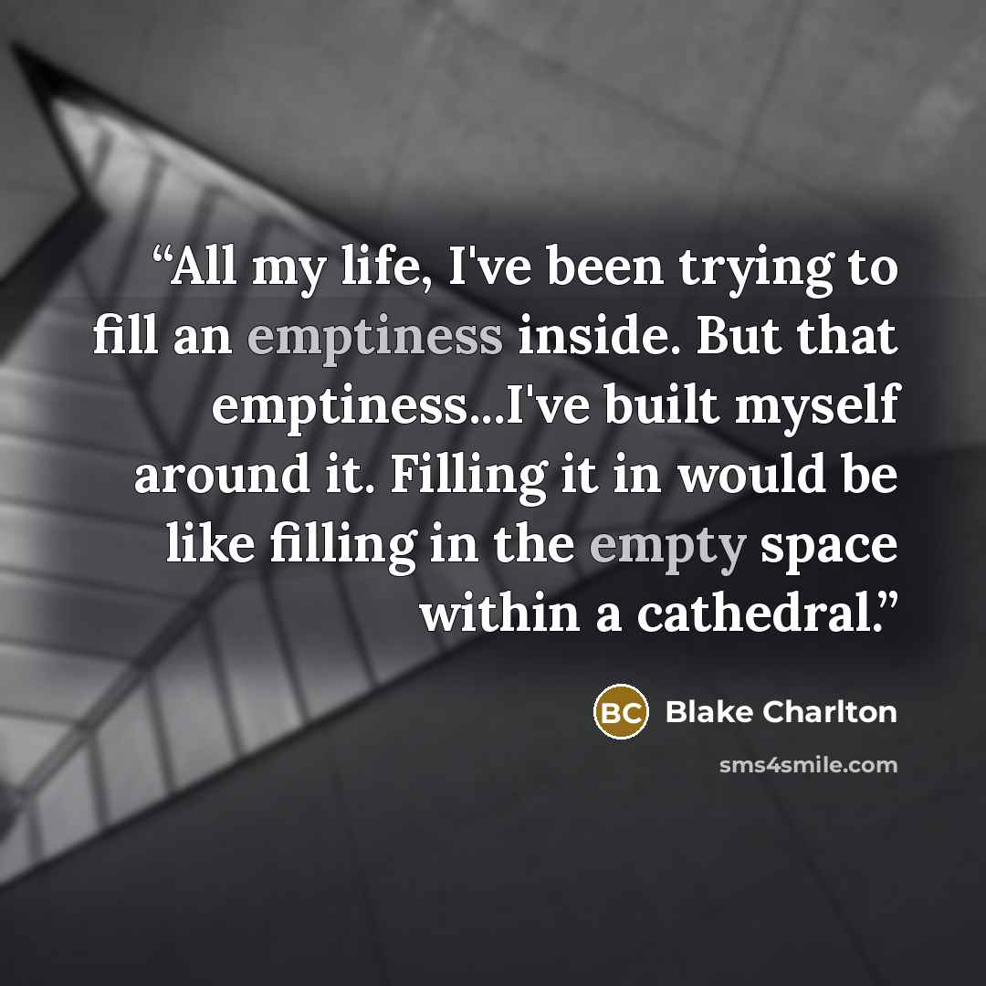 “All my life, I've been trying to fill an emptiness inside. But that emptiness...I've built myself around it. Filling it in would be like filling in the empty space within a cathedral.” quote by Blake Charlton