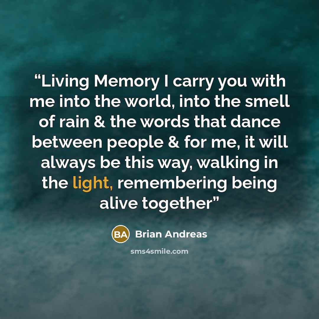 “Living Memory I carry you with me into the world, into the smell of rain & the words that dance between people & for me, it will always be this way, walking in the light, remembering being alive together” quote by Brian Andreas
