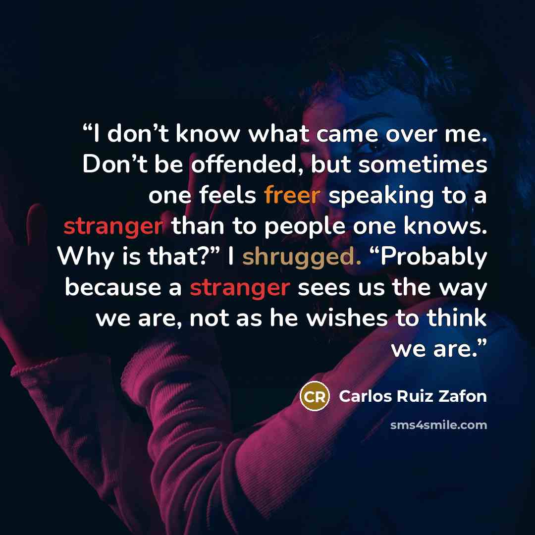 “I don’t know what came over me. Don’t be offended, but sometimes one feels freer speaking to a stranger than to people one knows. Why is that?” I shrugged. “Probably because a stranger sees us the way we are, not as he wishes to think we are.” quote by Carlos Ruiz Zafón