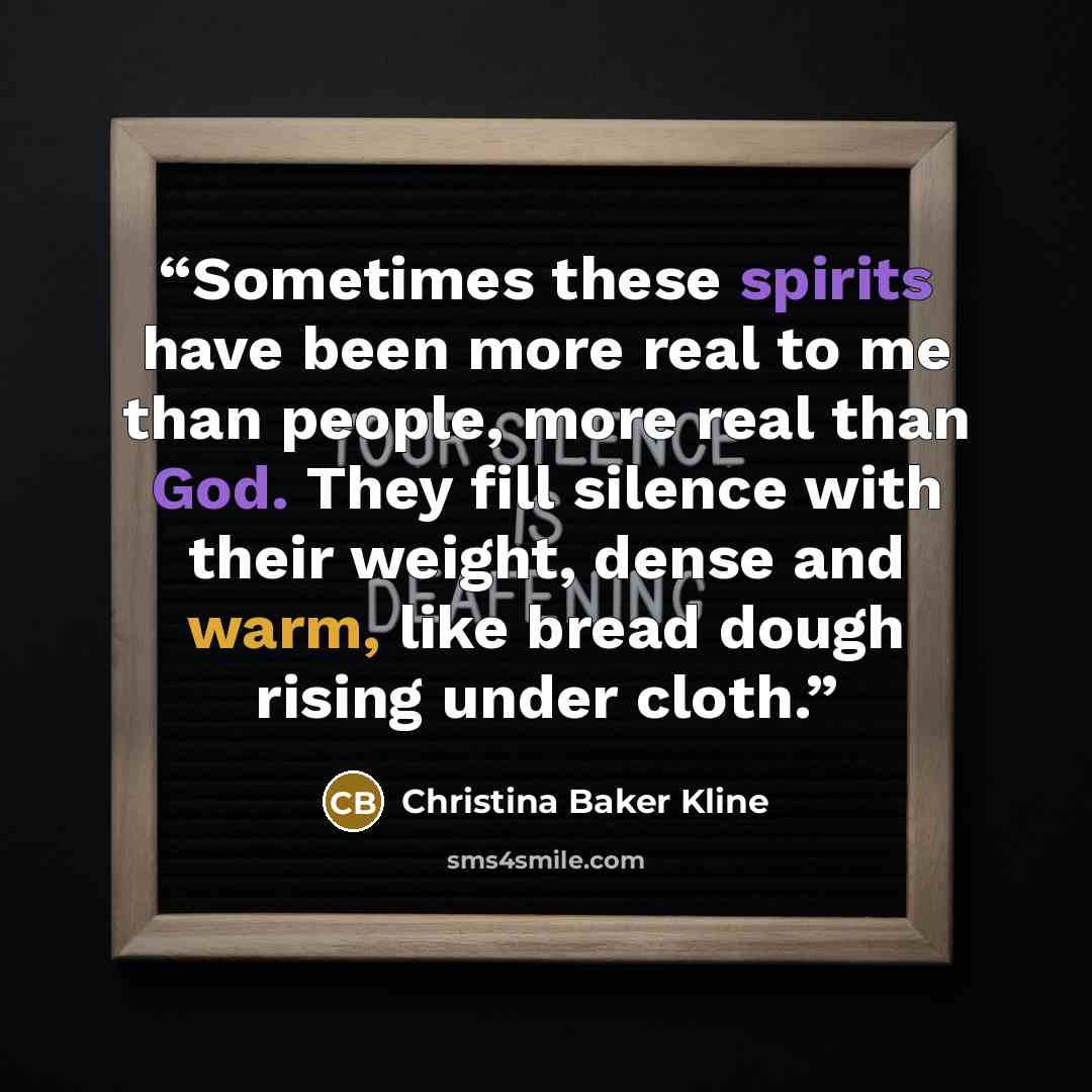 “Sometimes these spirits have been more real to me than people, more real than God. They fill silence with their weight, dense and warm, like bread dough rising under cloth.” quote by Christina Baker Kline