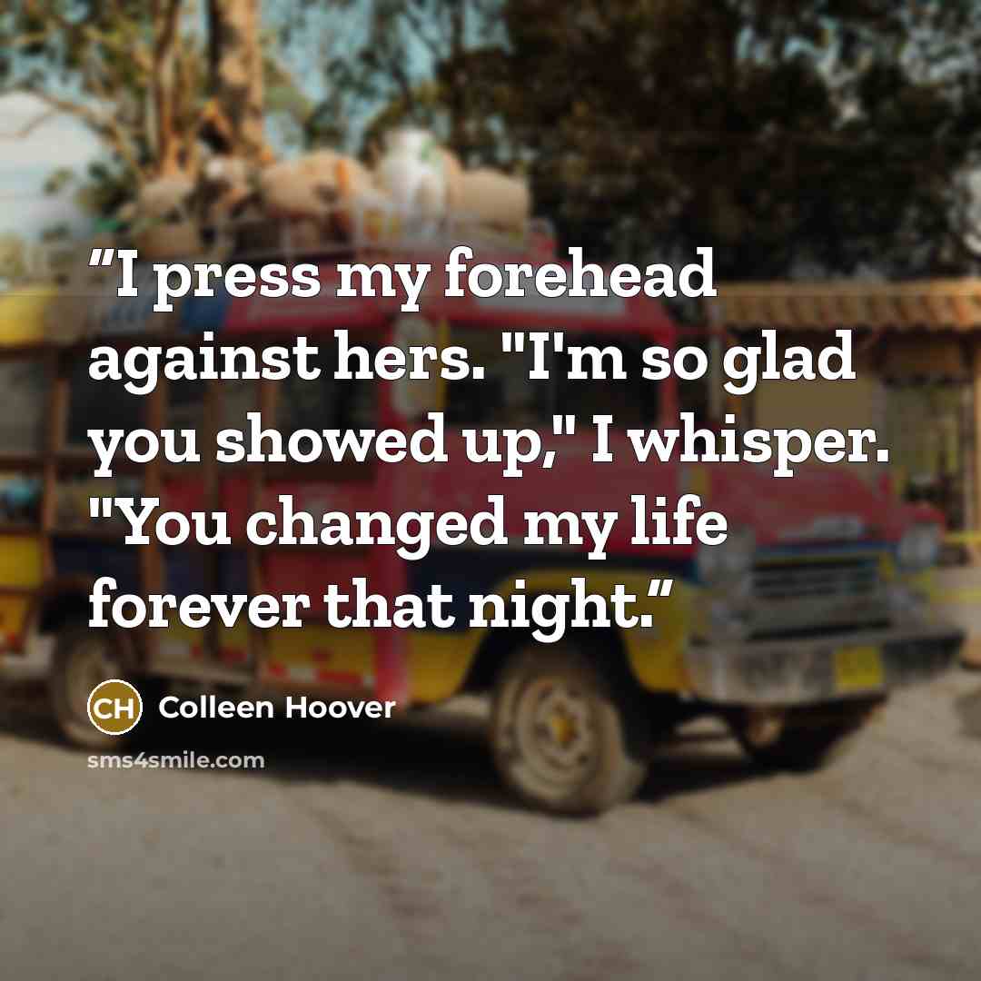 “I press my forehead against hers. "I'm so glad you showed up," I whisper. "You changed my life forever that night.” quote by Colleen Hoover