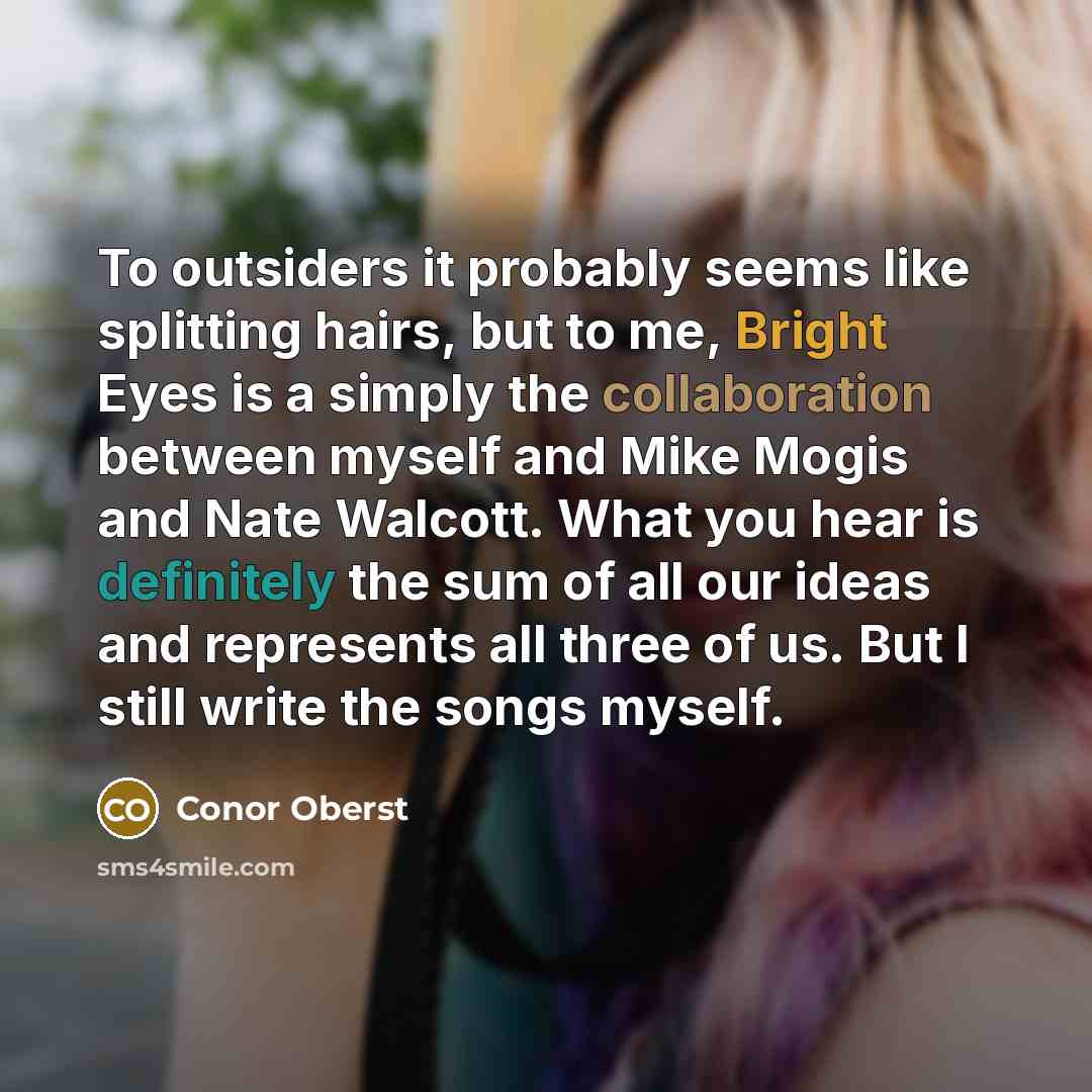 “To outsiders it probably seems like splitting hairs, but to me, Bright Eyes is a simply the collaboration between myself and Mike Mogis and Nate Walcott. What you hear is definitely the sum of all our ideas and represents all three of us. But I still write the songs myself.” quote by Conor Oberst