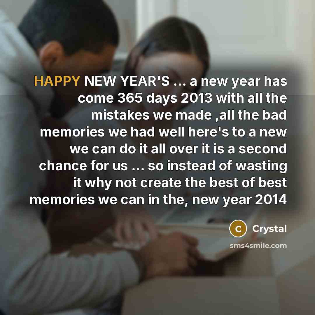 “HAPPY NEW YEAR'S ... a new year has come 365 days 2013 with all the mistakes we made ,all the bad memories we had well here's to a new we can do it all over it is a second chance for us ... so instead of wasting it why not create the best of best memories we can in the, new year 2014” quote by Crystal