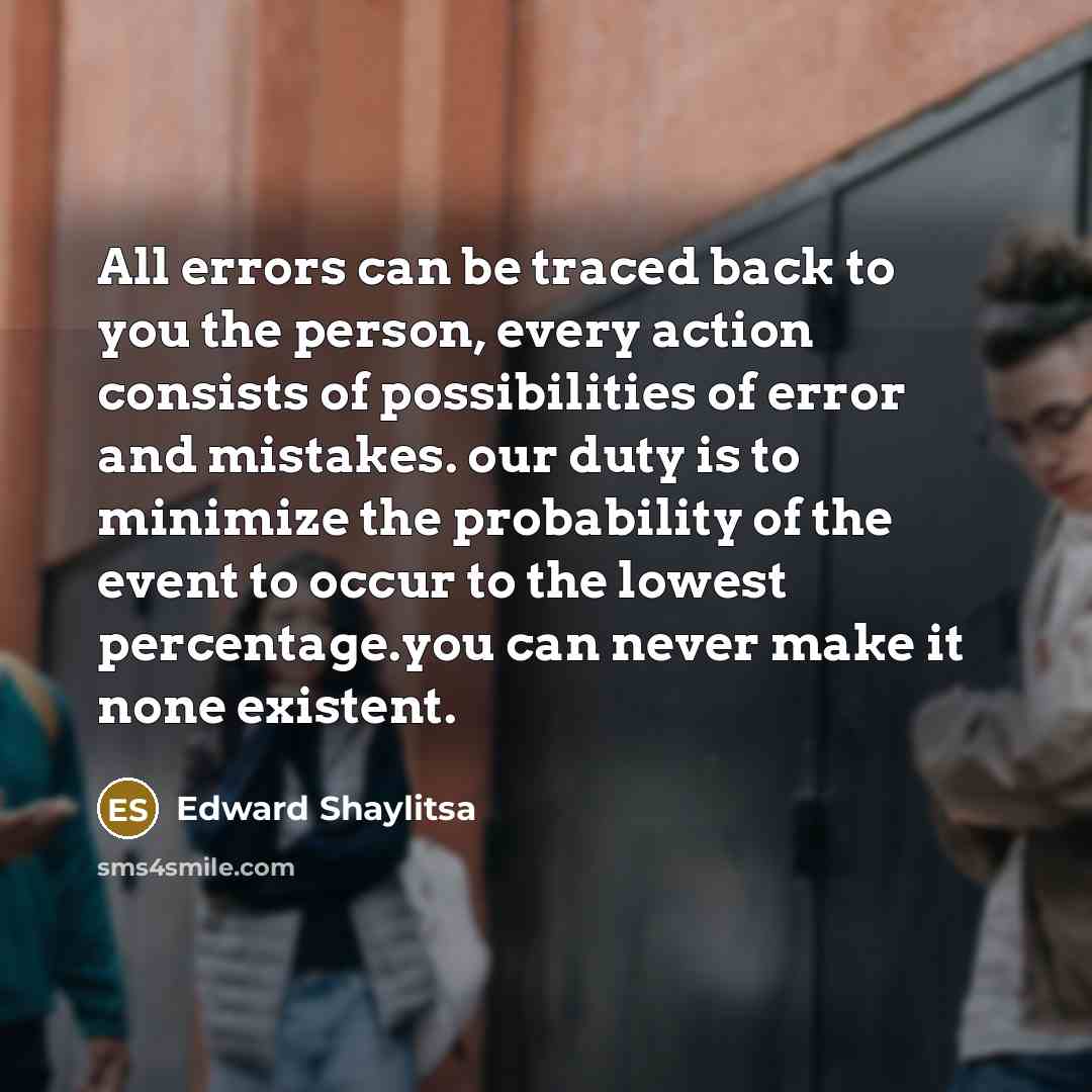 “All errors can be traced back to you the person, every action consists of possibilities of error and mistakes. our duty is to minimize the probability of the event to occur to the lowest percentage.you can never make it none existent.” quote by Edward Shaylitsa