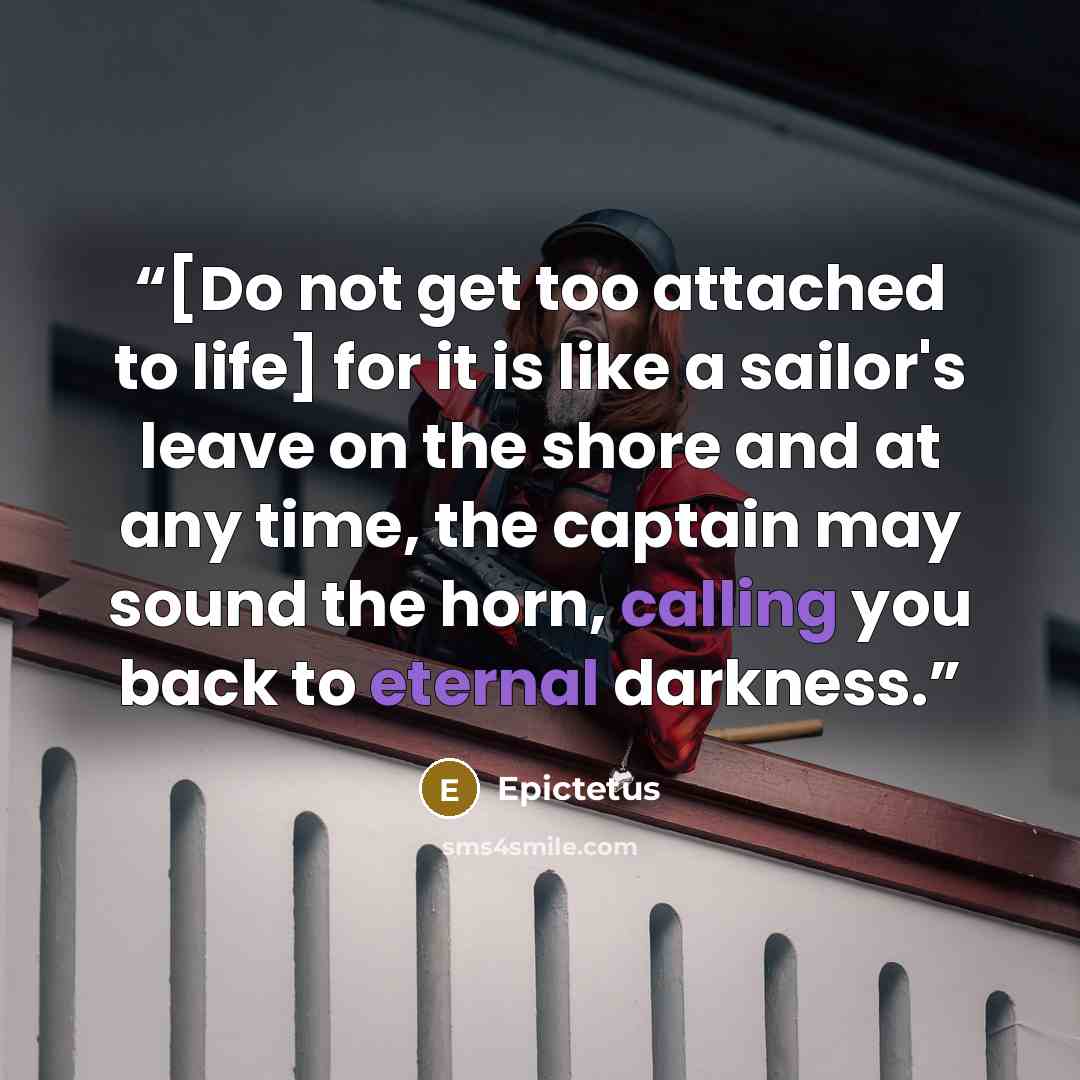“[Do not get too attached to life] for it is like a sailor's leave on the shore and at any time, the captain may sound the horn, calling you back to eternal darkness.” quote by Epictetus