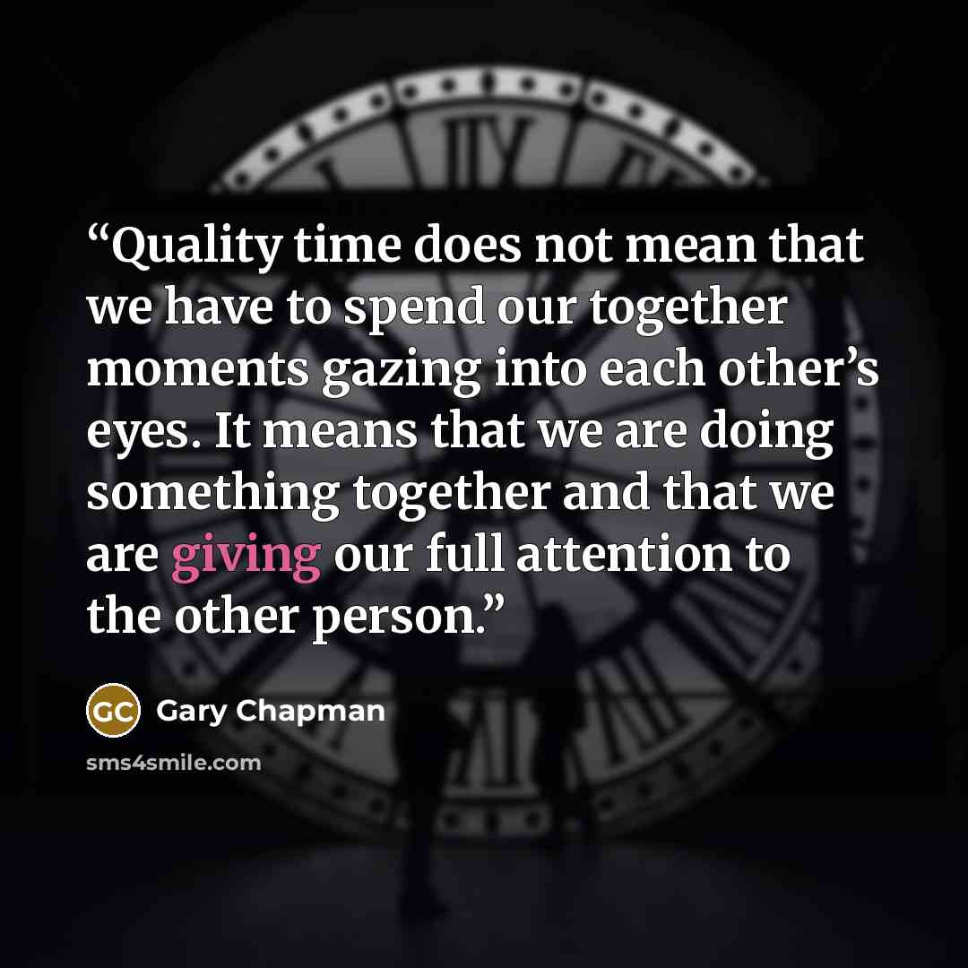 “Quality time does not mean that we have to spend our together moments gazing into each other’s eyes. It means that we are doing something together and that we are giving our full attention to the other person.” quote by Gary Chapman