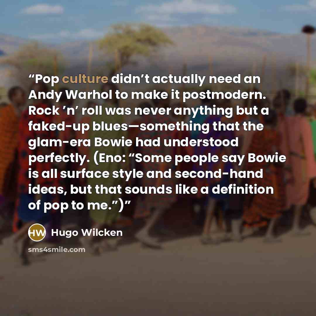 “Pop culture didn’t actually need an Andy Warhol to make it postmodern. Rock ’n’ roll was never anything but a faked-up blues—something that the glam-era Bowie had understood perfectly. (Eno: “Some people say Bowie is all surface style and second-hand ideas, but that sounds like a definition of pop…” quote by Hugo Wilcken