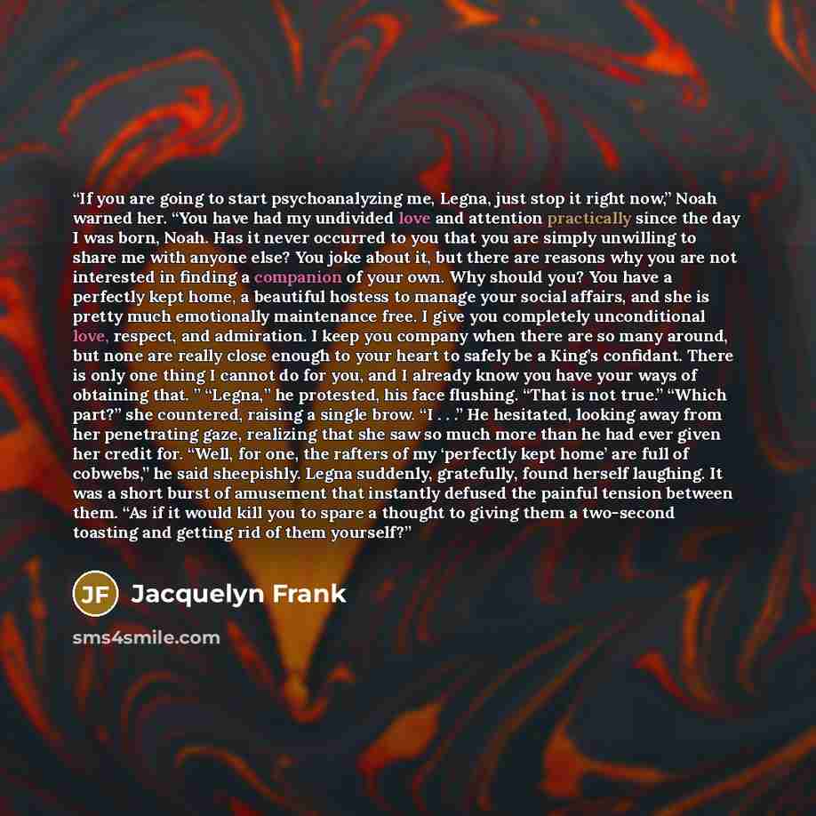 “If you are going to start psychoanalyzing me, Legna, just stop it right now,” Noah warned her. “You have had my undivided love and attention practically since the day I was born, Noah. Has it never occurred to you that you are simply unwilling to share me with anyone else? You joke about it, but…” quote by Jacquelyn Frank