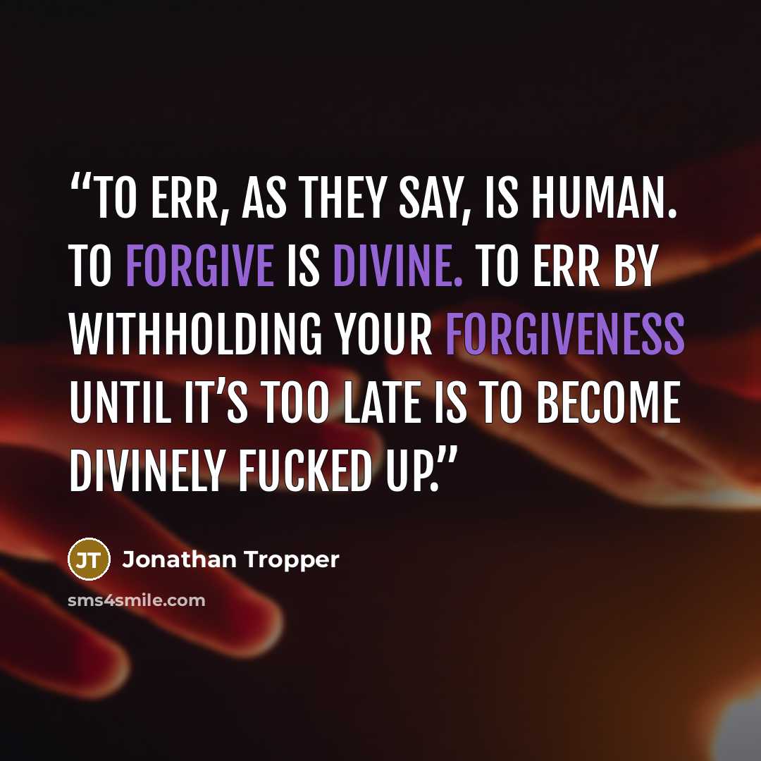 “To err, as they say, is human. To forgive is divine. To err by withholding your forgiveness until it’s too late is to become divinely fucked up.” quote by Jonathan Tropper