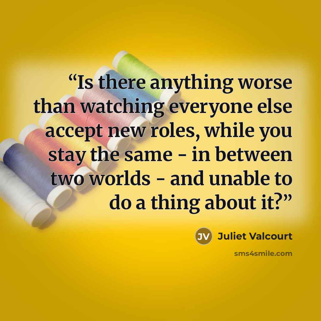 “Is there anything worse than watching everyone else accept new roles, while you stay the same - in between two worlds - and unable to do a thing about it?” quote by Juliet Valcourt