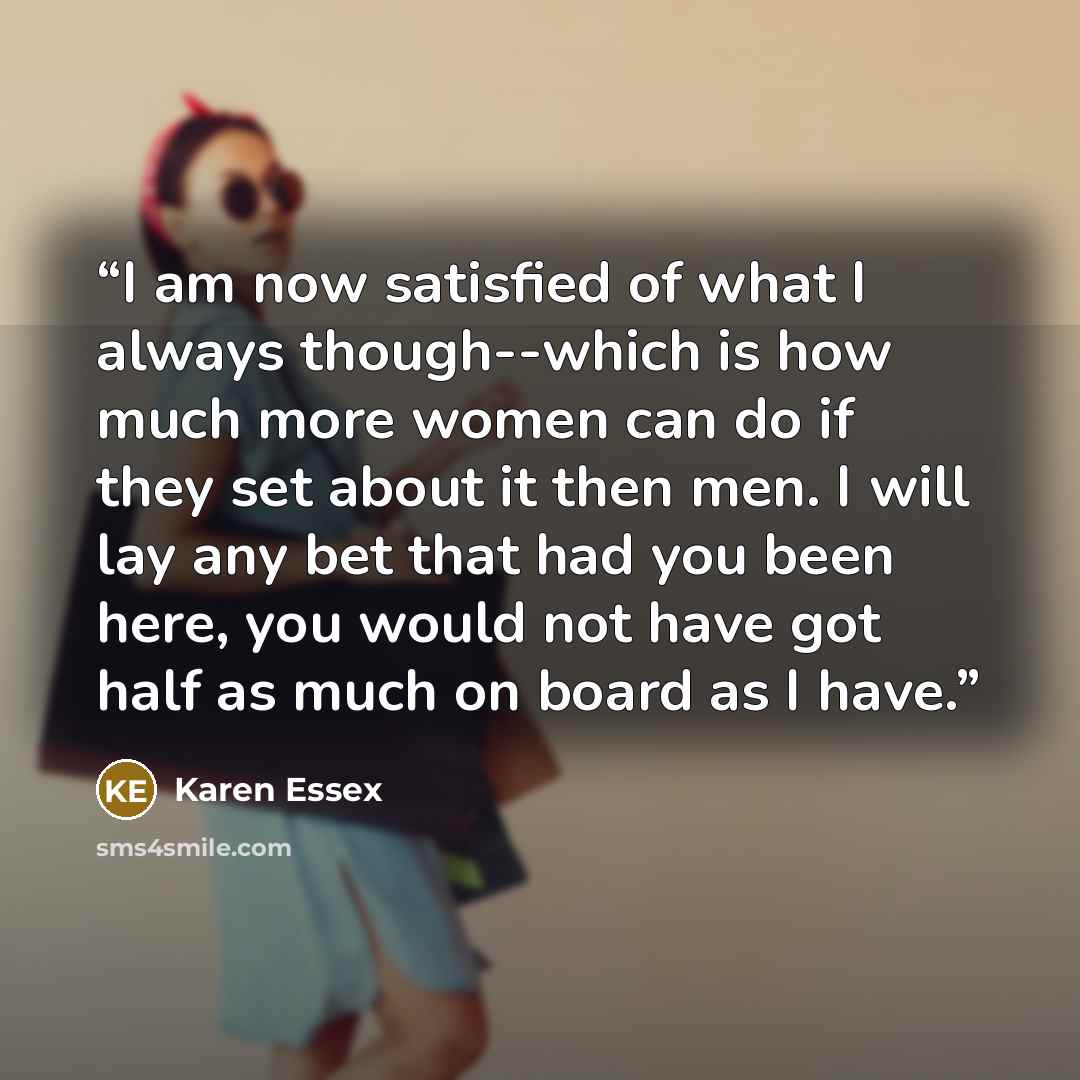 “I am now satisfied of what I always though--which is how much more women can do if they set about it then men. I will lay any bet that had you been here, you would not have got half as much on board as I have.” quote by Karen Essex