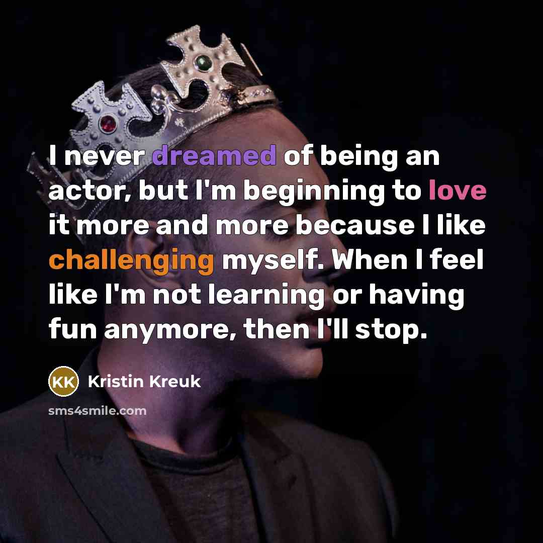 “I never dreamed of being an actor, but I'm beginning to love it more and more because I like challenging myself. When I feel like I'm not learning or having fun anymore, then I'll stop.” quote by Kristin Kreuk