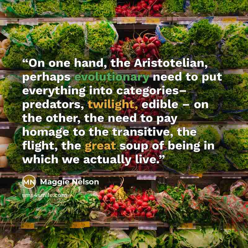 “On one hand, the Aristotelian, perhaps evolutionary need to put everything into categories– predators, twilight, edible – on the other, the need to pay homage to the transitive, the flight, the great soup of being in which we actually live.” quote by Maggie Nelson