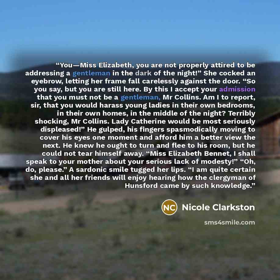 “You—Miss Elizabeth, you are not properly attired to be addressing a gentleman in the dark of the night!” She cocked an eyebrow, letting her frame fall carelessly against the door. “So you say, but you are still here. By this I accept your admission that you must not be a gentleman, Mr Collins. Am…” quote by Nicole Clarkston