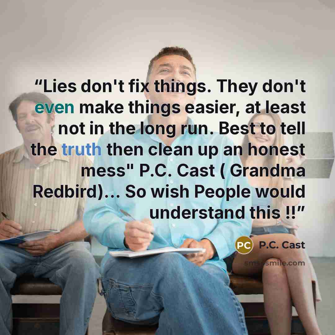“Lies don't fix things. They don't even make things easier, at least not in the long run. Best to tell the truth then clean up an honest mess" P.C. Cast ( Grandma Redbird)... So wish People would understand this !!” quote by P.C. Cast