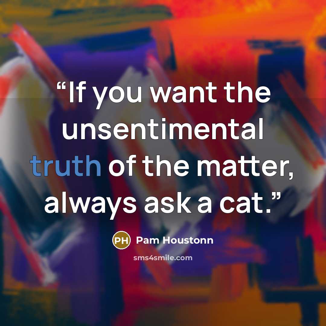 “If you want the unsentimental truth of the matter, always ask a cat.” quote by Pam Houstonn