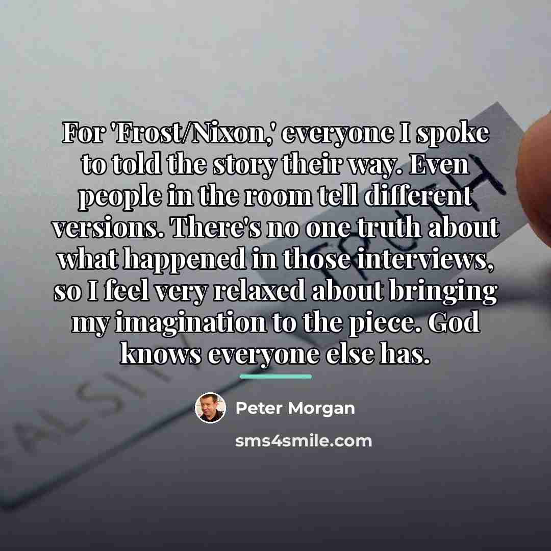 “For 'Frost/Nixon,' everyone I spoke to told the story their…” quote by Peter Morgan