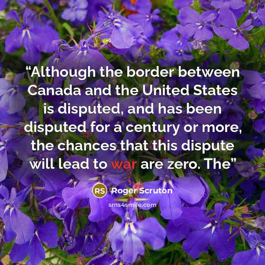 “Although the border between Canada and the United States is disputed, and has been disputed for a century or more, the chances that this dispute will lead to war are zero. The” quote by Roger Scruton