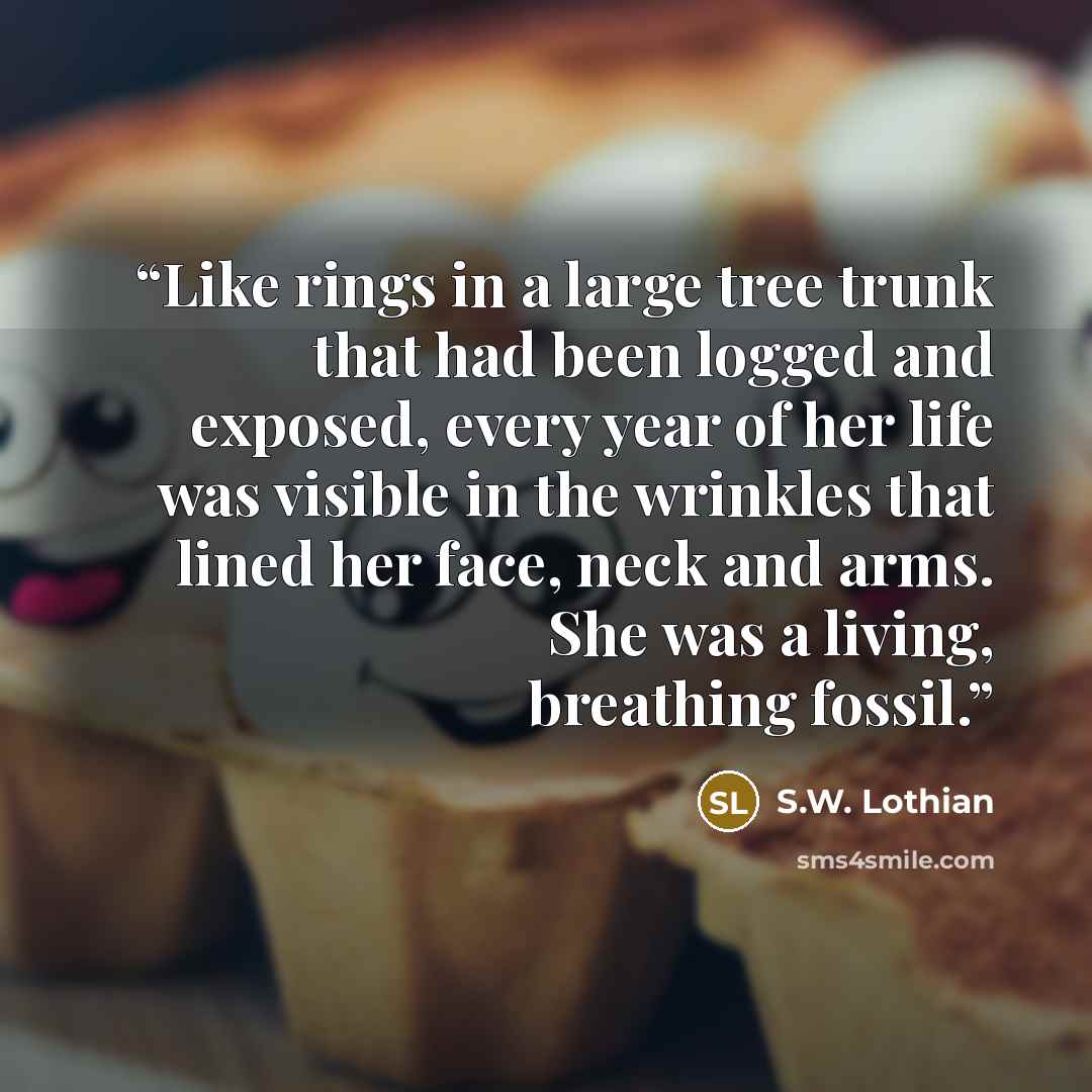 “Like rings in a large tree trunk that had been logged and exposed, every year of her life was visible in the wrinkles that lined her face, neck and arms. She was a living, breathing fossil.” quote by S.W. Lothian