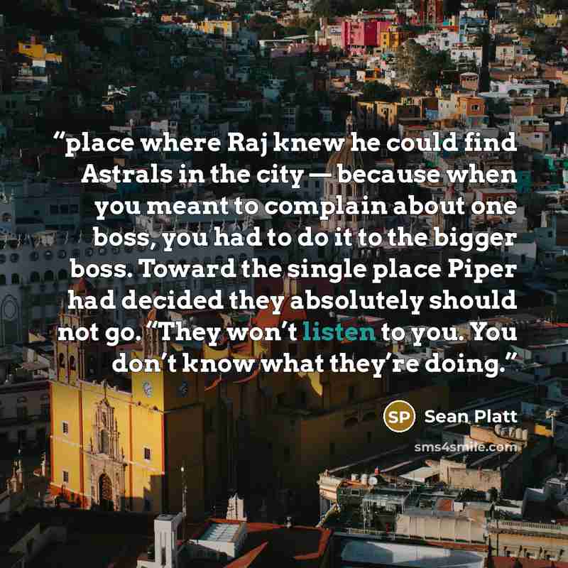 “place where Raj knew he could find Astrals in the city — because when you meant to complain about one boss, you had to do it to the bigger boss. Toward the single place Piper had decided they absolutely should not go. “They won’t listen to you. You don’t know what they’re doing.” quote by Sean Platt