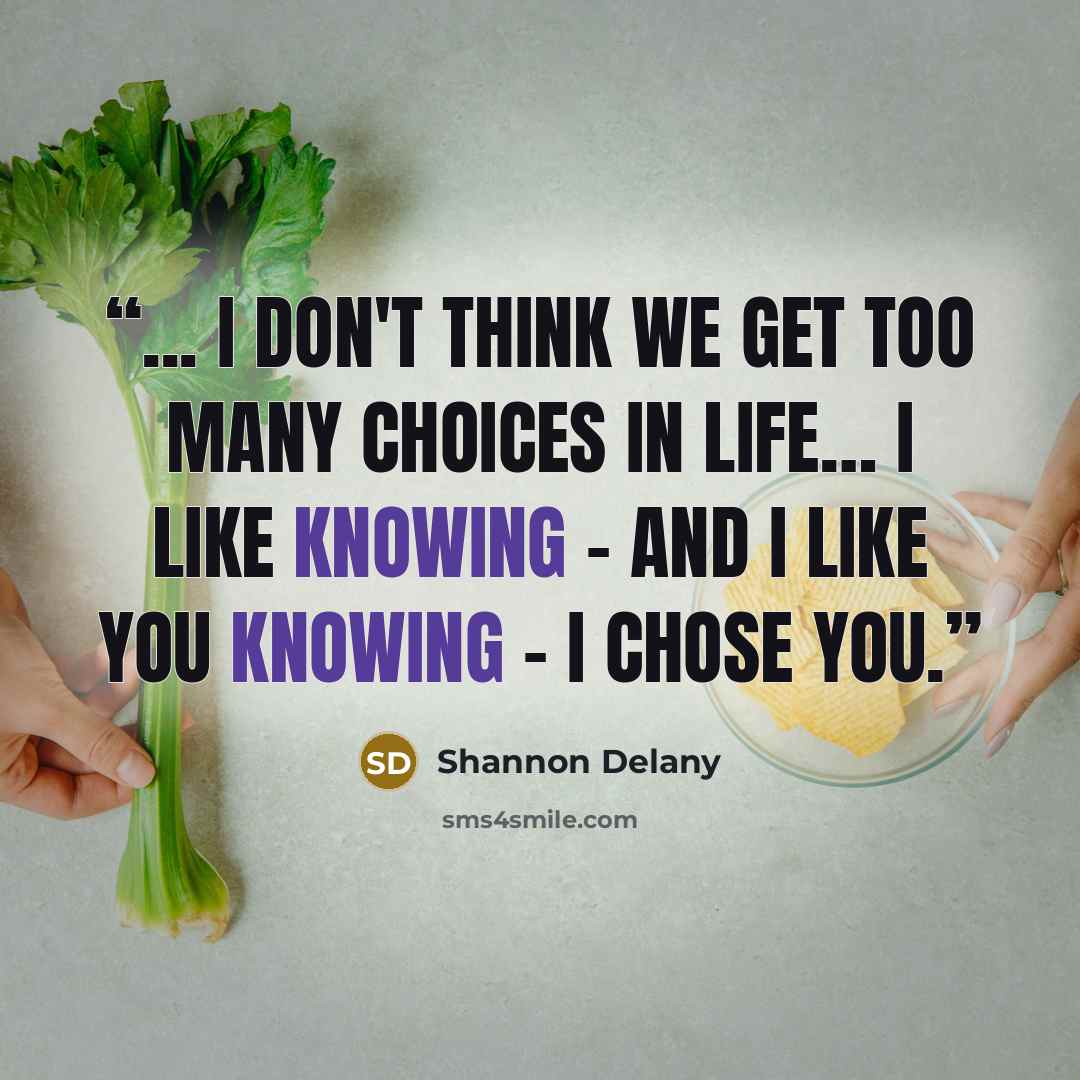 “... I don't think we get too many choices in life… I like knowing - and I like you knowing - I chose you.” quote by Shannon Delany