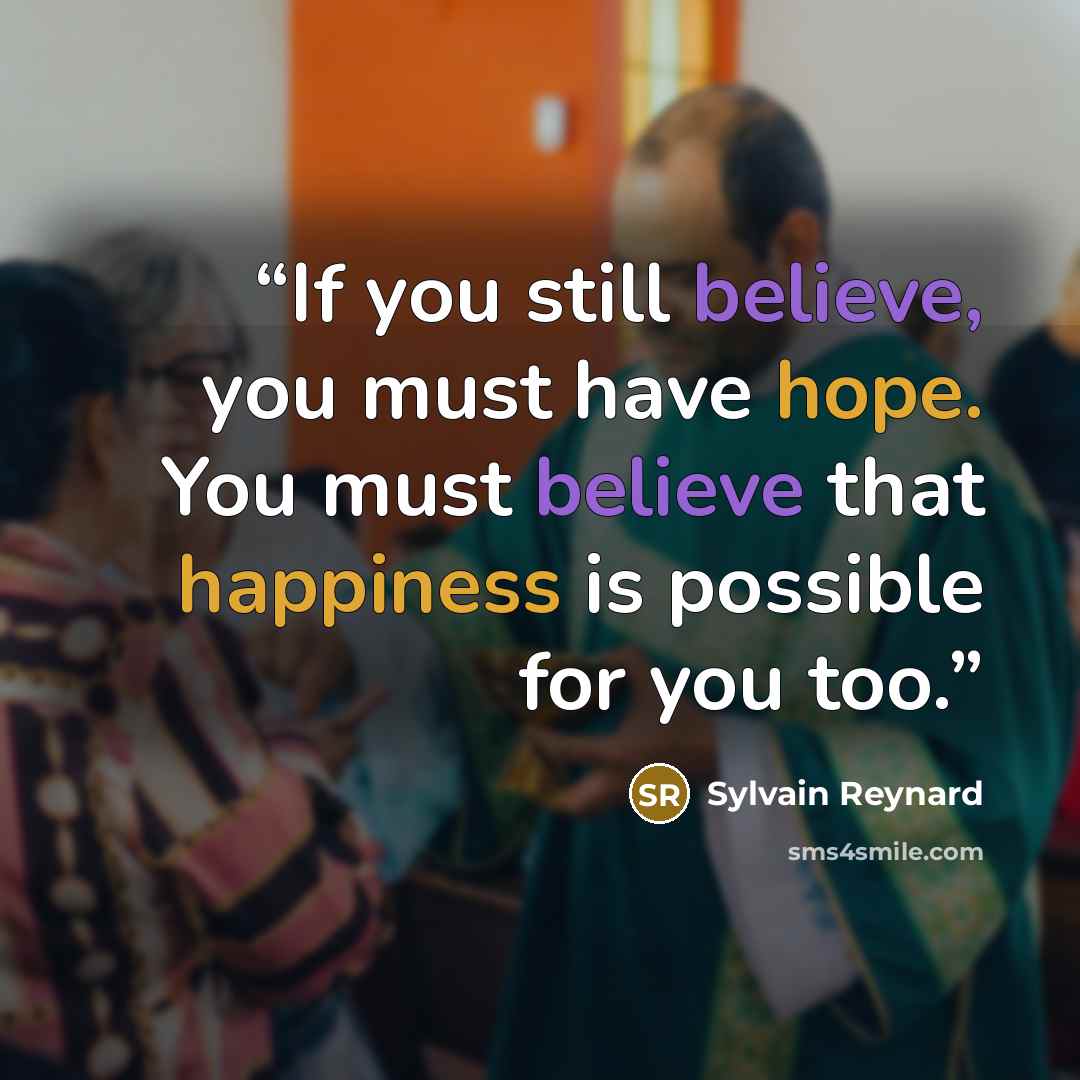 “If you still believe, you must have hope. You must believe that happiness is possible for you too.” quote by Sylvain Reynard