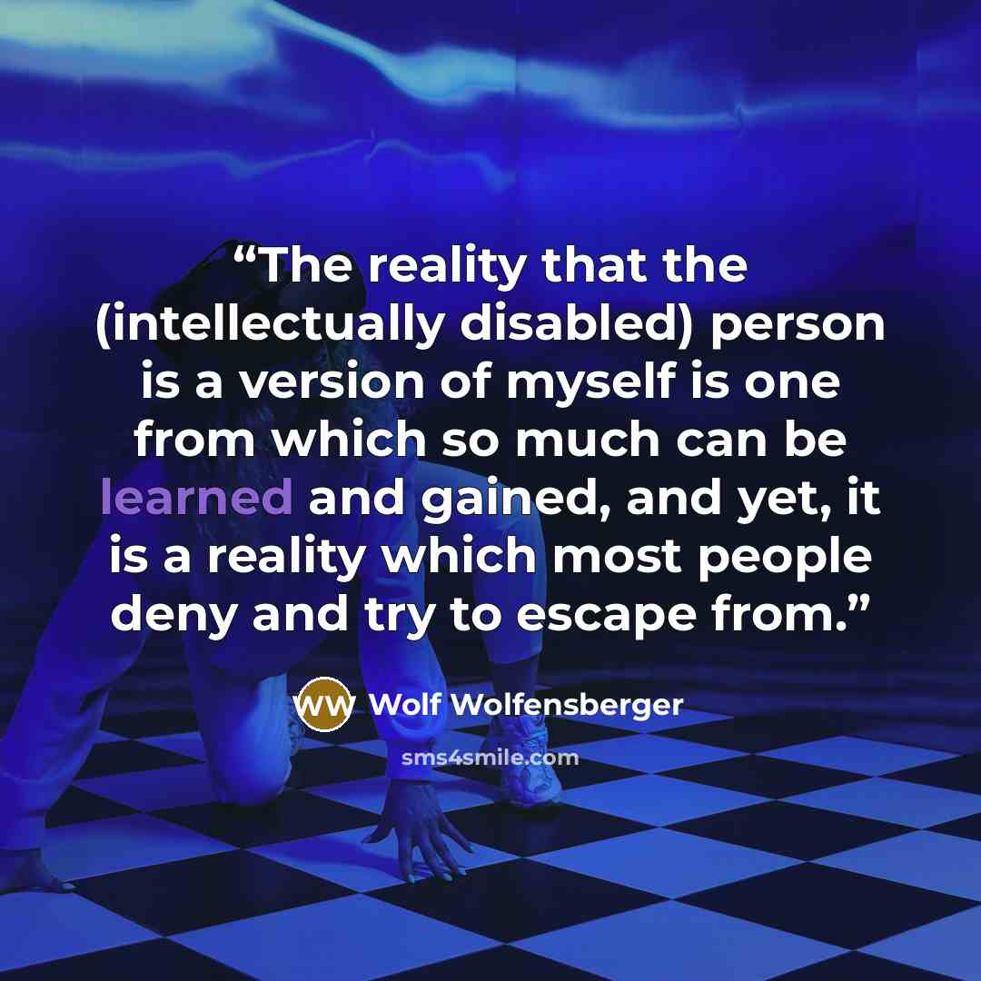 “The reality that the (intellectually disabled) person is a version of myself is one from which so much can be learned and gained, and yet, it is a reality which most people deny and try to escape from.” quote by Wolf Wolfensberger