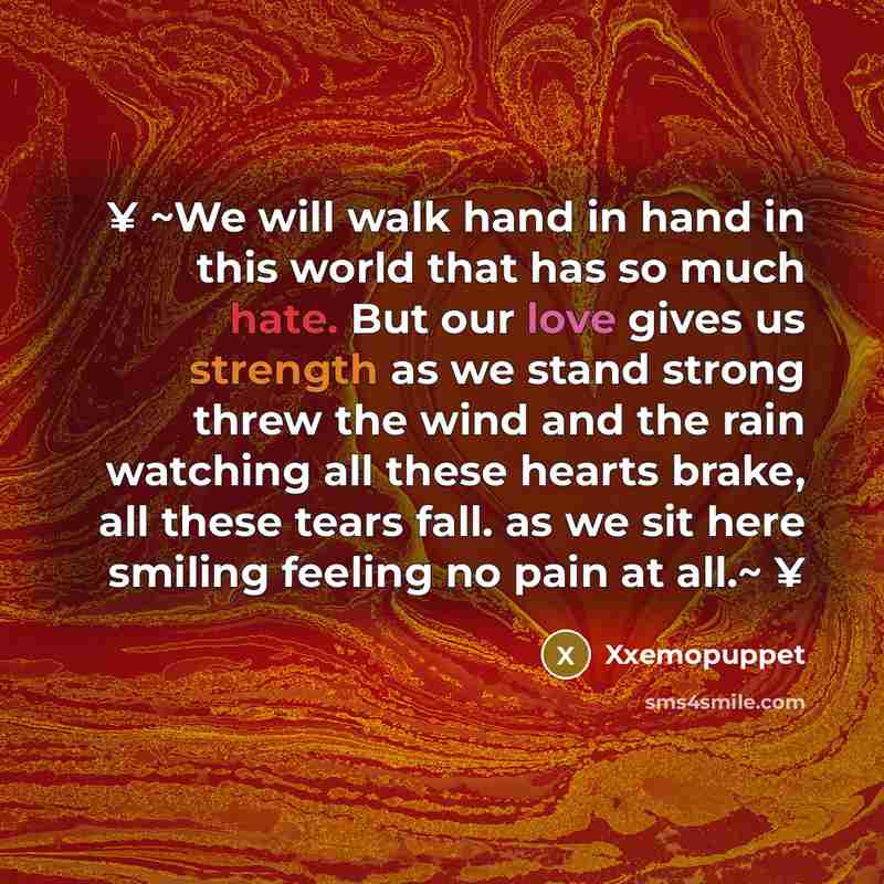 “¥ ~We will walk hand in hand in this world that has so much hate. But our love gives us strength as we stand strong threw the wind and the rain watching all these hearts brake, all these tears fall. as we sit here smiling feeling no pain at all.~ ¥” quote by Xxemopuppet