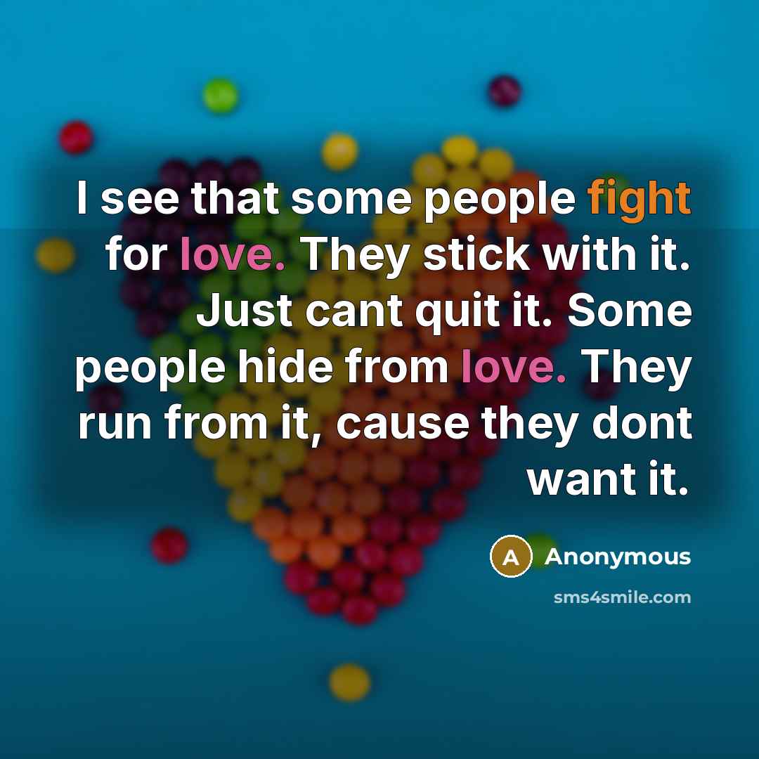 “I see that some people fight for love. They stick with it. Just cant quit it. Some people hide from love. They run from it, cause they dont want it.” quote by Anonymous