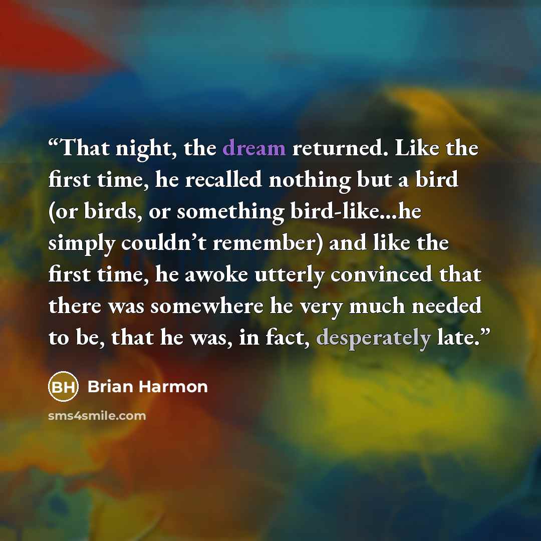 “That night, the dream returned. Like the first time, he recalled nothing but a bird (or birds, or something bird-like…he simply couldn’t remember) and like the first time, he awoke utterly convinced that there was somewhere he very much needed to be, that he was, in fact, desperately late.” quote by Brian Harmon