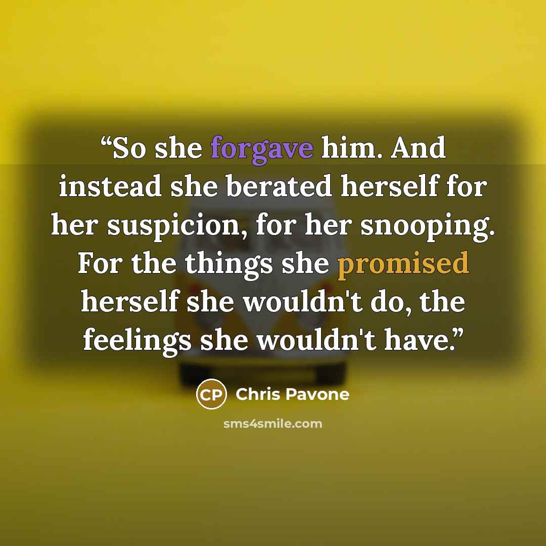 “So she forgave him. And instead she berated herself for her suspicion, for her snooping. For the things she promised herself she wouldn't do, the feelings she wouldn't have.” quote by Chris Pavone