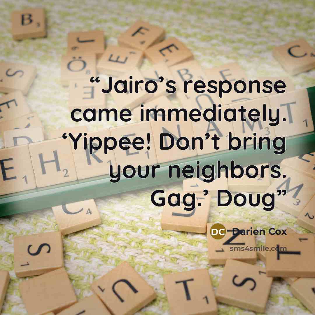 “Jairo’s response came immediately. ‘Yippee! Don’t bring your neighbors. Gag.’ Doug” quote by Darien Cox