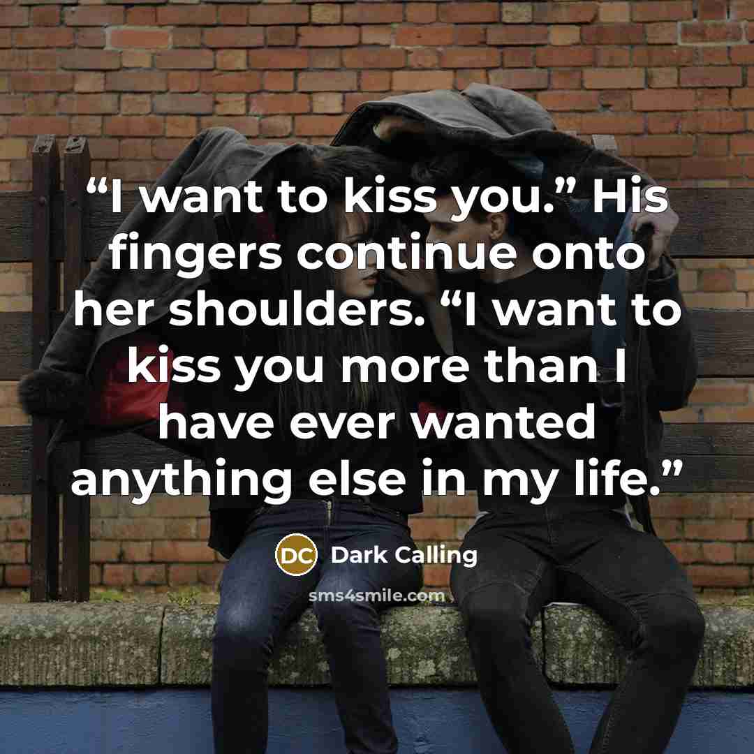 “I want to kiss you.” His fingers continue onto her shoulders. “I want to kiss you more than I have ever wanted anything else in my life.” quote by Dark Calling