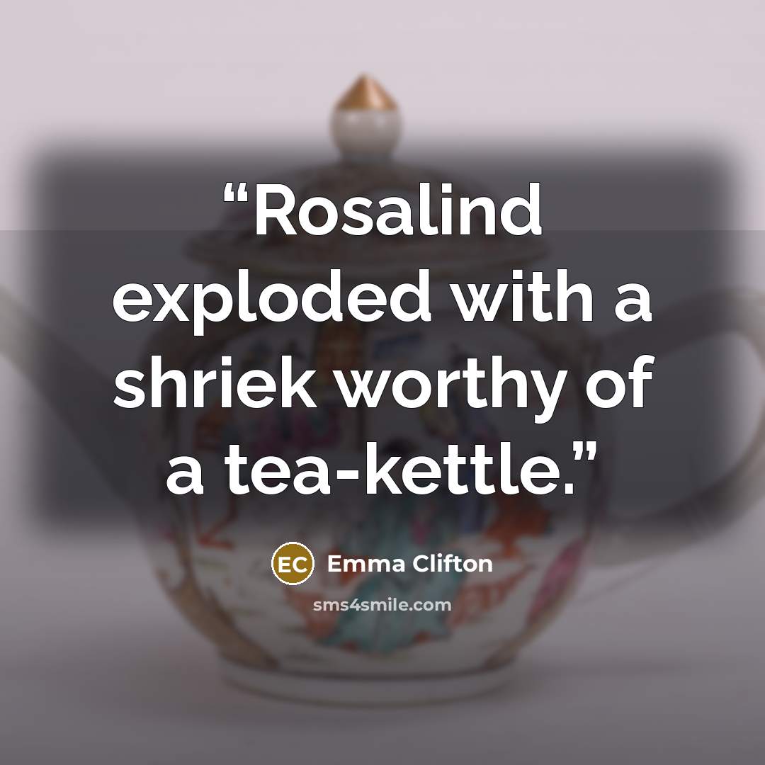 “Rosalind exploded with a shriek worthy of a tea-kettle.” quote by Emma Clifton